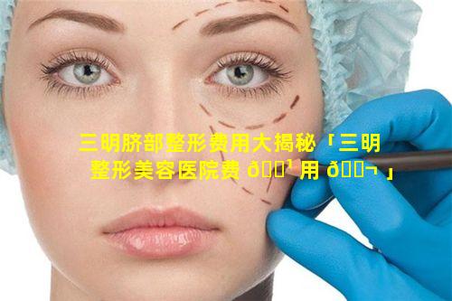 三明脐部整形费用大揭秘「三明整形美容医院费 🌹 用 🐬 」